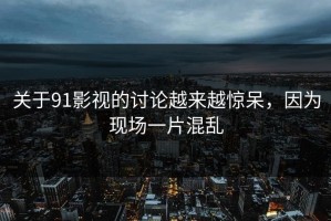 关于91影视的讨论越来越惊呆，因为现场一片混乱
