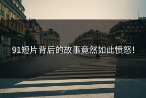91短片背后的故事竟然如此愤怒！