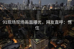 91现场现场画面曝光，网友直呼：愣住