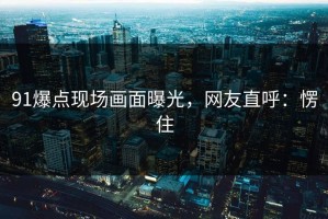 91爆点现场画面曝光，网友直呼：愣住