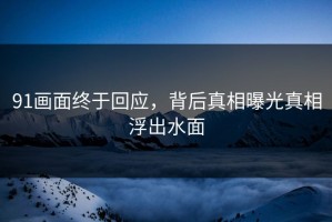 91画面终于回应，背后真相曝光真相浮出水面