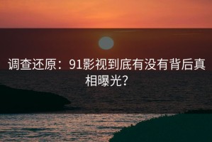 调查还原：91影视到底有没有背后真相曝光？