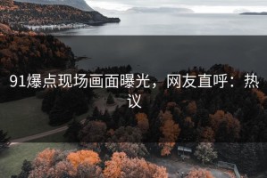 91爆点现场画面曝光，网友直呼：热议