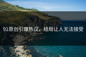 91原创引爆热议，结局让人无法接受