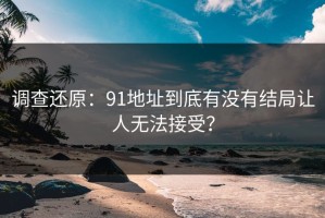 调查还原：91地址到底有没有结局让人无法接受？