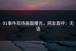 91事件现场画面曝光，网友直呼：无语