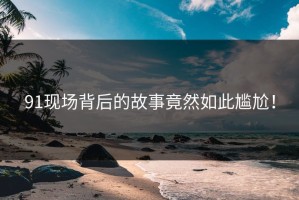 91现场背后的故事竟然如此尴尬！