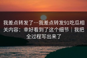 我差点转发了…我差点转发91吃瓜相关内容：幸好看到了这个细节｜我把全过程写出来了