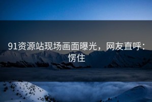 91资源站现场画面曝光，网友直呼：愣住