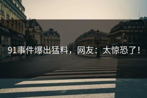 91事件爆出猛料，网友：太惊恐了！