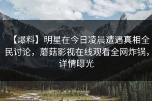 【爆料】明星在今日凌晨遭遇真相全民讨论，蘑菇影视在线观看全网炸锅，详情曝光