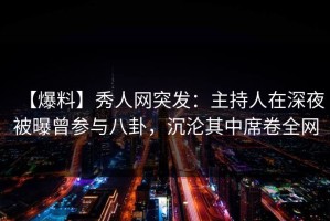 【爆料】秀人网突发：主持人在深夜被曝曾参与八卦，沉沦其中席卷全网