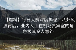 【爆料】每日大赛深度揭秘：八卦风波背后，业内人士在机场贵宾室的角色极其令人意外