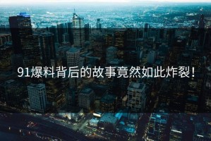 91爆料背后的故事竟然如此炸裂！