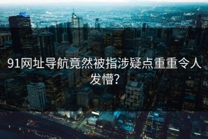 91网址导航竟然被指涉疑点重重令人发懵？