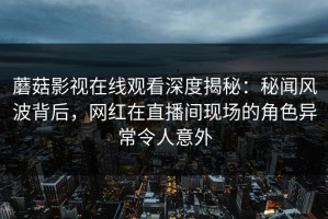 蘑菇影视在线观看深度揭秘：秘闻风波背后，网红在直播间现场的角色异常令人意外