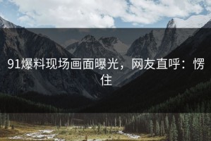 91爆料现场画面曝光，网友直呼：愣住