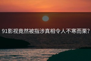 91影视竟然被指涉真相令人不寒而栗？