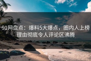 91网盘点：爆料5大爆点，圈内人上榜理由彻底令人评论区沸腾