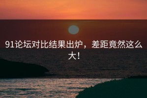 91论坛对比结果出炉，差距竟然这么大！