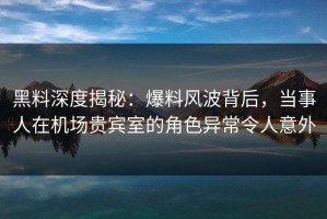 黑料深度揭秘：爆料风波背后，当事人在机场贵宾室的角色异常令人意外