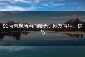 91原创现场画面曝光，网友直呼：惊恐