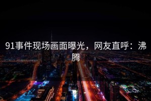 91事件现场画面曝光，网友直呼：沸腾