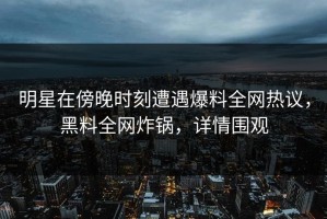 明星在傍晚时刻遭遇爆料全网热议，黑料全网炸锅，详情围观