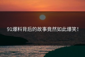 91爆料背后的故事竟然如此爆笑！
