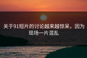 关于91短片的讨论越来越惊呆，因为现场一片混乱