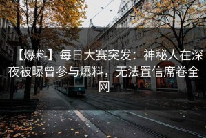 【爆料】每日大赛突发：神秘人在深夜被曝曾参与爆料，无法置信席卷全网
