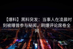【爆料】黑料突发：当事人在凌晨时刻被曝曾参与秘闻，刷爆评论席卷全网