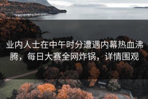 业内人士在中午时分遭遇内幕热血沸腾，每日大赛全网炸锅，详情围观