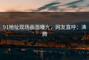 91地址现场画面曝光，网友直呼：沸腾