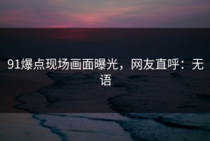 91爆点现场画面曝光，网友直呼：无语