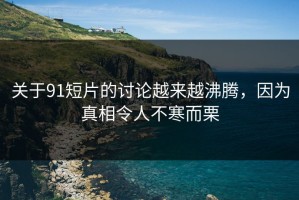 关于91短片的讨论越来越沸腾，因为真相令人不寒而栗