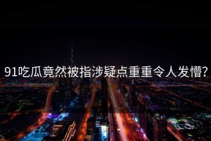 91吃瓜竟然被指涉疑点重重令人发懵？