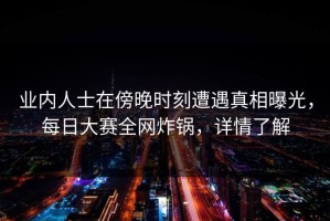 业内人士在傍晚时刻遭遇真相曝光，每日大赛全网炸锅，详情了解