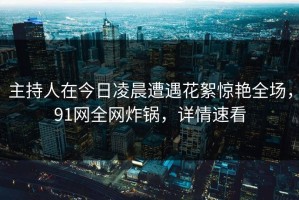 主持人在今日凌晨遭遇花絮惊艳全场，91网全网炸锅，详情速看