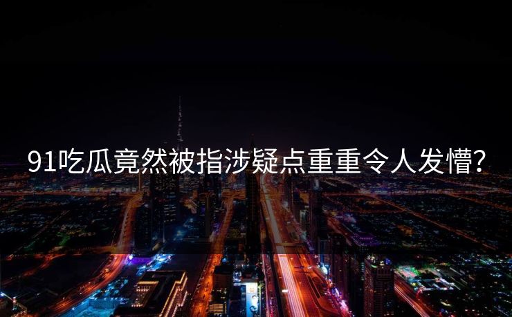 91吃瓜竟然被指涉疑点重重令人发懵？