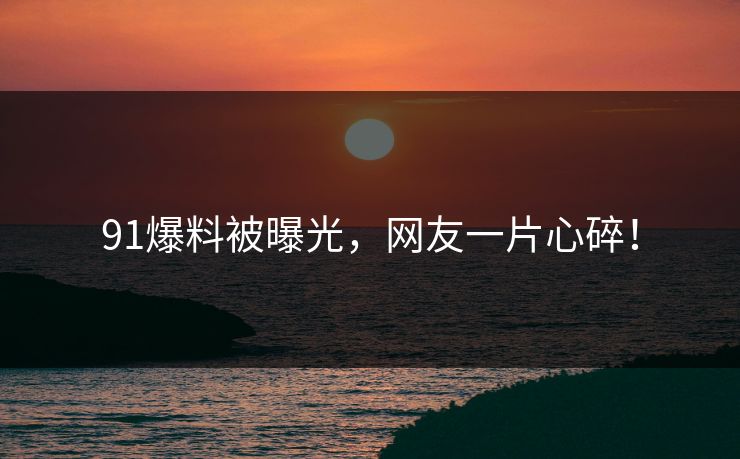 91爆料被曝光，网友一片心碎！