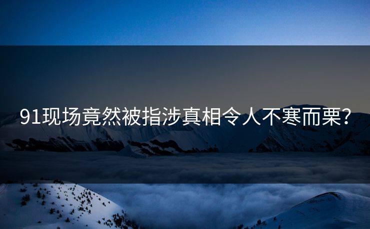 91现场竟然被指涉真相令人不寒而栗？