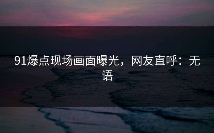 91爆点现场画面曝光，网友直呼：无语