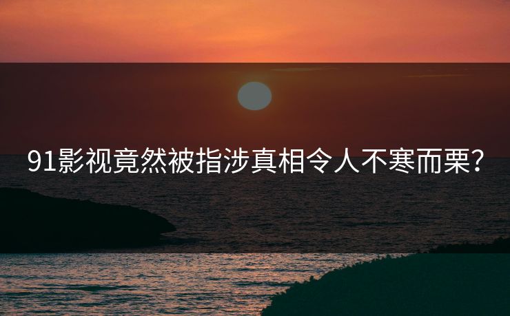 91影视竟然被指涉真相令人不寒而栗？