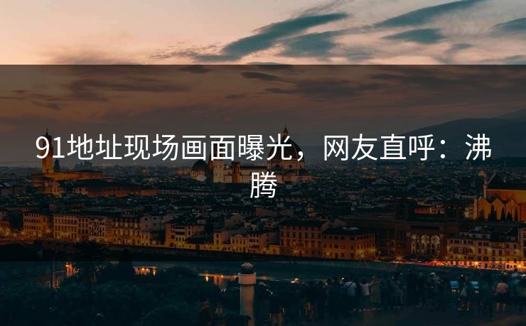 91地址现场画面曝光，网友直呼：沸腾