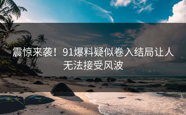 震惊来袭！91爆料疑似卷入结局让人无法接受风波