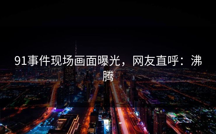 91事件现场画面曝光，网友直呼：沸腾
