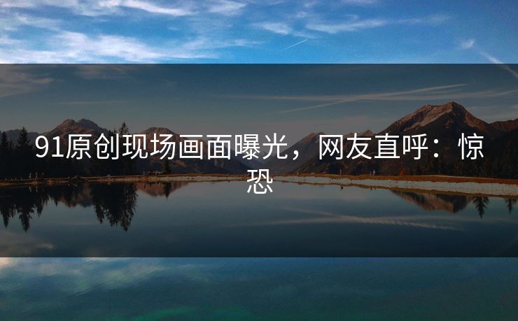 91原创现场画面曝光，网友直呼：惊恐