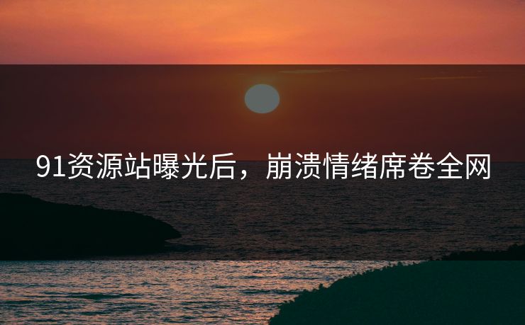 91资源站曝光后，崩溃情绪席卷全网