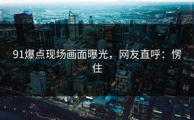 91爆点现场画面曝光，网友直呼：愣住